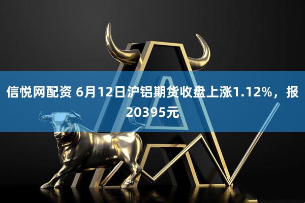 信悦网配资 6月12日沪铝期货收盘上涨1.12%，报20395元