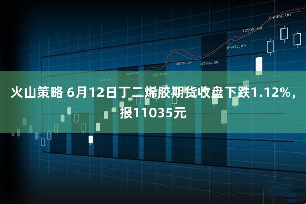 火山策略 6月12日丁二烯胶期货收盘下跌1.12%，报11035元