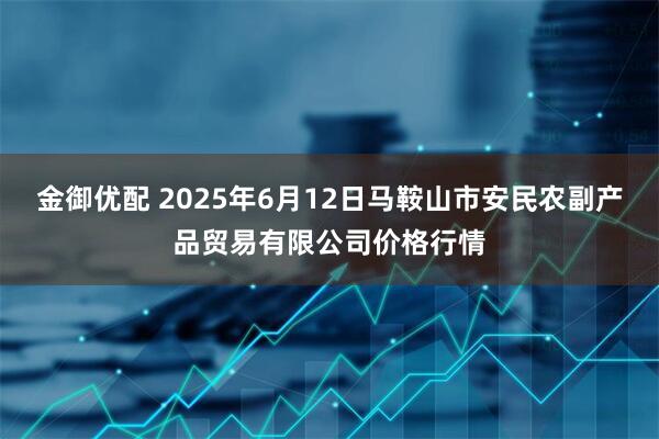金御优配 2025年6月12日马鞍山市安民农副产品贸易有限公司价格行情