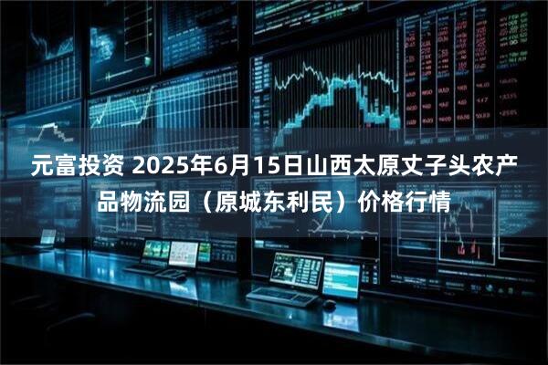 元富投资 2025年6月15日山西太原丈子头农产品物流园（原城东利民）价格行情