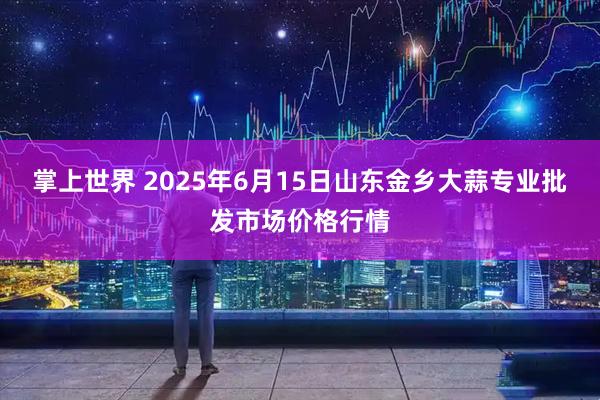 掌上世界 2025年6月15日山东金乡大蒜专业批发市场价格行情