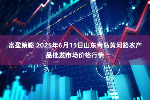 富盈策略 2025年6月15日山东青岛黄河路农产品批发市场价格行情