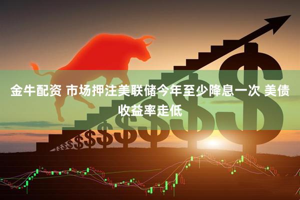 金牛配资 市场押注美联储今年至少降息一次 美债收益率走低