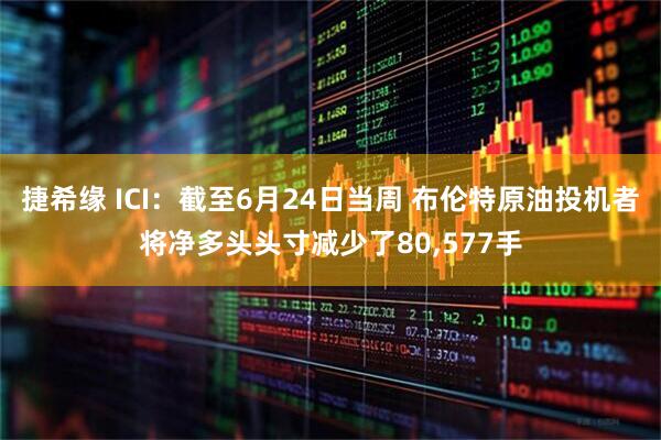 捷希缘 ICI：截至6月24日当周 布伦特原油投机者将净多头头寸减少了80,577手