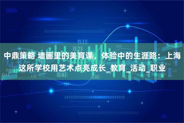 中鼎策略 墙画里的美育课，体验中的生涯路：上海这所学校用艺术点亮成长_教育_活动_职业