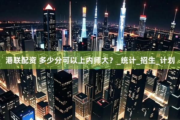 港联配资 多少分可以上内师大？_统计_招生_计划