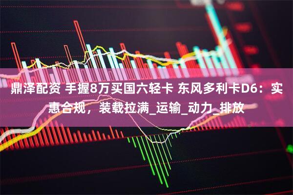 鼎泽配资 手握8万买国六轻卡 东风多利卡D6：实惠合规，装载拉满_运输_动力_排放