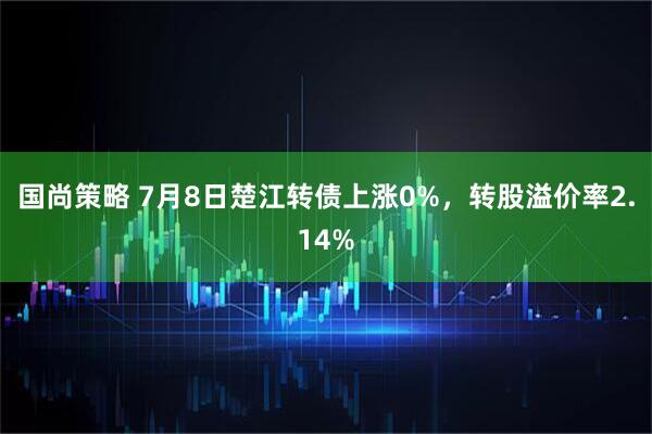 国尚策略 7月8日楚江转债上涨0%，转股溢价率2.14%