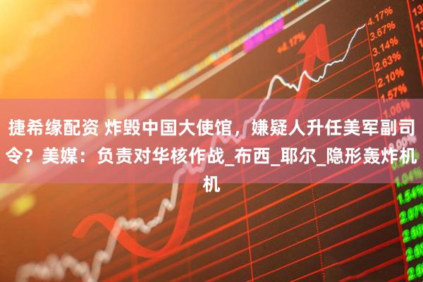 捷希缘配资 炸毁中国大使馆，嫌疑人升任美军副司令？美媒：负责对华核作战_布西_耶尔_隐形轰炸机