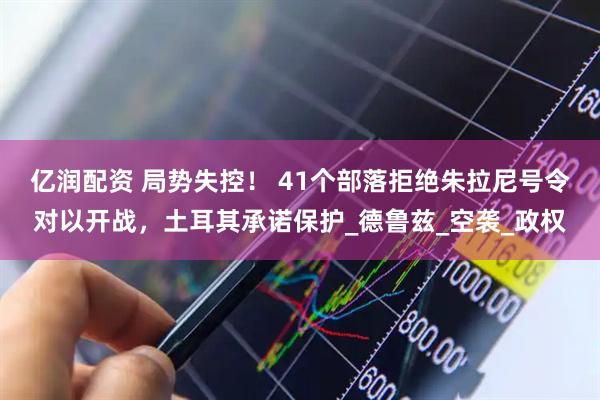 亿润配资 局势失控！ 41个部落拒绝朱拉尼号令对以开战，土耳其承诺保护_德鲁兹_空袭_政权