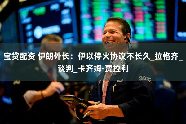 宝贷配资 伊朗外长：伊以停火协议不长久_拉格齐_谈判_卡齐姆·贾拉利