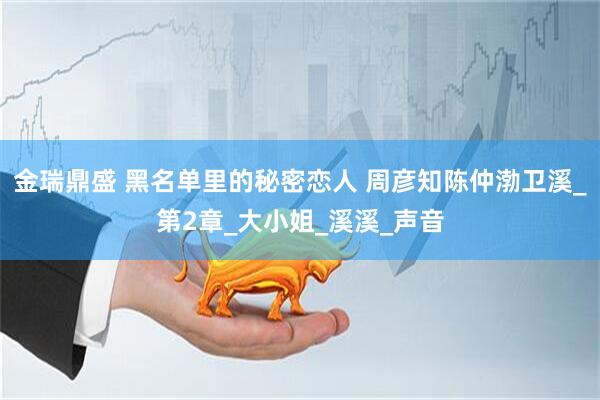 金瑞鼎盛 黑名单里的秘密恋人 周彦知陈仲渤卫溪_第2章_大小姐_溪溪_声音