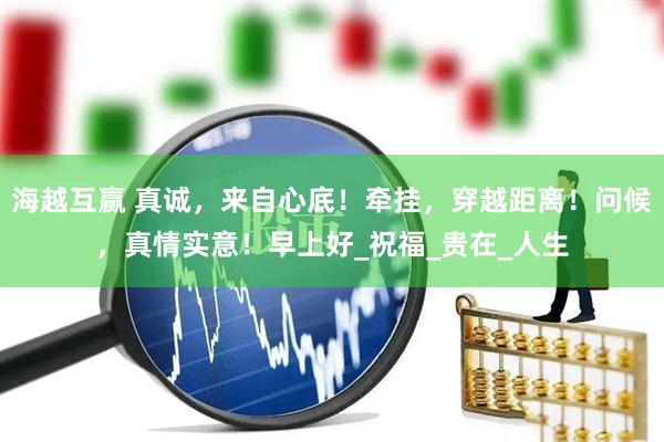海越互赢 真诚，来自心底！牵挂，穿越距离！问候，真情实意！早上好_祝福_贵在_人生