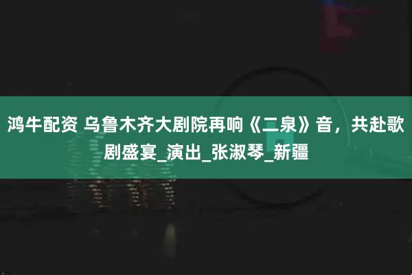 鸿牛配资 乌鲁木齐大剧院再响《二泉》音，共赴歌剧盛宴_演出_张淑琴_新疆