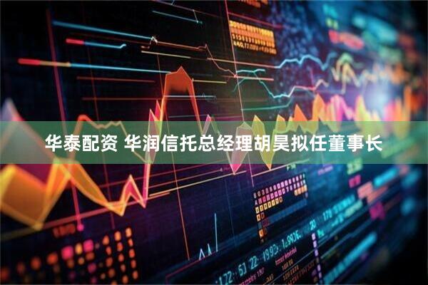 华泰配资 华润信托总经理胡昊拟任董事长