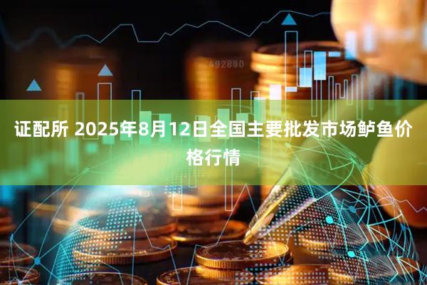 证配所 2025年8月12日全国主要批发市场鲈鱼价格行情