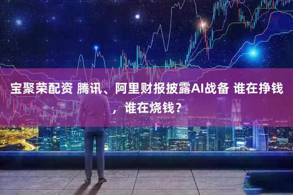宝聚荣配资 腾讯、阿里财报披露AI战备 谁在挣钱，谁在烧钱？