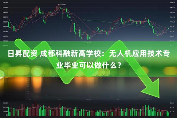 日昇配资 成都科融新高学校：无人机应用技术专业毕业可以做什么？