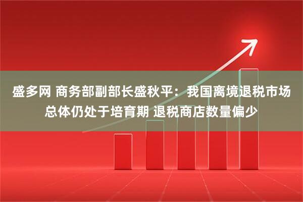 盛多网 商务部副部长盛秋平：我国离境退税市场总体仍处于培育期 退税商店数量偏少