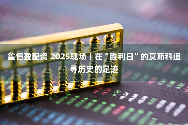 鑫恒盈配资 2025现场丨在“胜利日”的莫斯科追寻历史的足迹