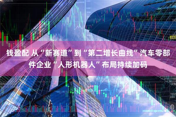 钱盈配 从“新赛道”到“第二增长曲线”汽车零部件企业“人形机器人”布局持续加码